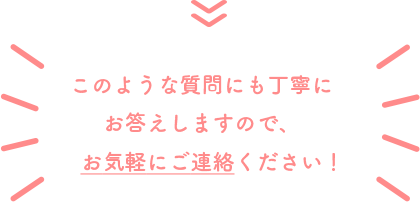 このような質問にも丁寧にお答えしますので、お気軽にご連絡ください！